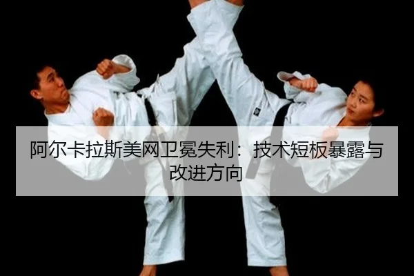阿尔卡拉斯美网卫冕失利：技术短板暴露与改进方向