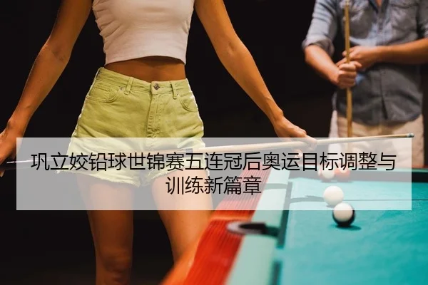 巩立姣铅球世锦赛五连冠后奥运目标调整与训练新篇章