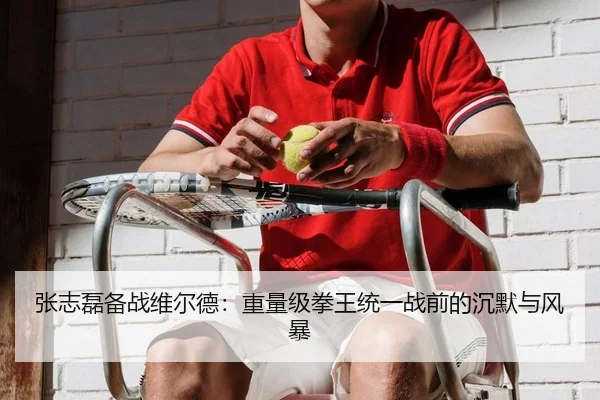 张志磊备战维尔德：重量级拳王统一战前的沉默与风暴